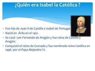 ¿Quién era Isabel la Católica ?



Fue hija de Juan II de Castilla e Isabel de Portugal.
Nació en Ávila en el 1451.
Se casó con Fernando de Aragón y fue reina de Castilla y
Aragón.
Conquistó el reino de Granada y fue nombrada reina Católica en
1496 por el Papa Alejandro VI.
 