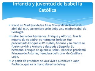 Infancia y juventud de Isabel la
               Católica

 Nació en Madrigal de las Altas Torres de Ávila el 22 de
 abril del 1451, su nombre se lo debe a su madre Isabel de
 Portugal.
Isabel tenía dos hermanos: Enrique y Alfonso. Tras la
 muerte de su padre, su hermano Enrique fue
 proclamado Enrique el IV. Isabel, Alfonso y su madre se
 fueron a vivir a Arévalo y después a Segovia. Su
 hermano Enrique no quería a Isabel. Isabel se proclamó
 Princesa de Asturias, heredera del trono de Castilla y
 León.
 A partir de entonces se va a vivir a Ocaña con Juan
 Pacheco, que es la mano derecha del rey.
 