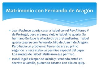 Matrimonio con Fernando de Aragón


  Juan Pacheco quería casar a Isabel con el Rey Alfonso V
  de Portugal, pero era muy viejo e Isabel no quería. Su
  hermano Enrique le ofreció otros pretendientes. Isabel
  quería casarse con Fernando, hijo de Juan II de Aragón.
  Pero había un problema: Fernando era su primo
  segundo y necesitaba un permiso especial del papa.
  Los amigos de Isabel falsificaron ese permiso.
  Isabel logró escapar de Ocaña y Fernando entró en
  secreto a Castilla, pudiendo casarse con ella en 1469.
 