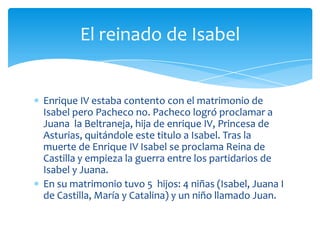 El reinado de Isabel


Enrique IV estaba contento con el matrimonio de
Isabel pero Pacheco no. Pacheco logró proclamar a
Juana la Beltraneja, hija de enrique IV, Princesa de
Asturias, quitándole este titulo a Isabel. Tras la
muerte de Enrique IV Isabel se proclama Reina de
Castilla y empieza la guerra entre los partidarios de
Isabel y Juana.
En su matrimonio tuvo 5 hijos: 4 niñas (Isabel, Juana I
de Castilla, María y Catalina) y un niño llamado Juan.
 