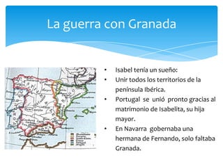 La guerra con Granada


         •   Isabel tenía un sueño:
         •   Unir todos los territorios de la
             península Ibérica.
         •   Portugal se unió pronto gracias al
             matrimonio de Isabelita, su hija
             mayor.
         •   En Navarra gobernaba una
             hermana de Fernando, solo faltaba
             Granada.
 
