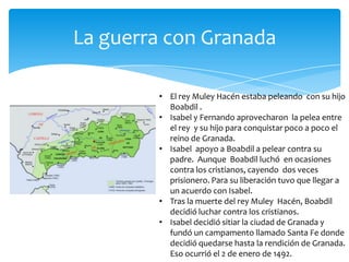 La guerra con Granada

        • El rey Muley Hacén estaba peleando con su hijo
          Boabdil .
        • Isabel y Fernando aprovecharon la pelea entre
          el rey y su hijo para conquistar poco a poco el
          reino de Granada.
        • Isabel apoyo a Boabdil a pelear contra su
          padre. Aunque Boabdil luchó en ocasiones
          contra los cristianos, cayendo dos veces
          prisionero. Para su liberación tuvo que llegar a
          un acuerdo con Isabel.
        • Tras la muerte del rey Muley Hacén, Boabdil
          decidió luchar contra los cristianos.
        • Isabel decidió sitiar la ciudad de Granada y
          fundó un campamento llamado Santa Fe donde
          decidió quedarse hasta la rendición de Granada.
          Eso ocurrió el 2 de enero de 1492.
 