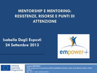 MENTORSHIP E MENTORING:
RESISTENZE, RISORSE E PUNTI DI
ATTENZIONE
Progetto EMPOWER+
“Rete europea per la promozione dell’occupabilità: lavoratori senior come Mentor, Coach e Team-
Leaders”
(Ref. 2011-1-GR1-LEO05-06795)
Isabella Degli Esposti
24 Settembre 2013
 