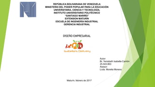 REPÚBLICA BOLIVARIANA DE VENEZUELA
MINISTERIO DEL PODER POPULAR PARA LA EDUCACIÓN
UNIVERSITARIA, CIENCIA Y TECNOLOGÍA,
INSTITUTO UNIVERSITARIO POLITÉCNICO
“SANTIAGO MARIÑO”
EXTENSION MATURÍN
ESCUELA DE INGENIERÍA INDUSTRIAL
GERENCIA INDUSTRIAL
DISEÑO EMPRESARIAL
Autor:
Br. Yenisbeth Isabella Carrión
25.543.863
Asesor:
Lcda. Morelia Moreno
Maturín, febrero de 2017
 