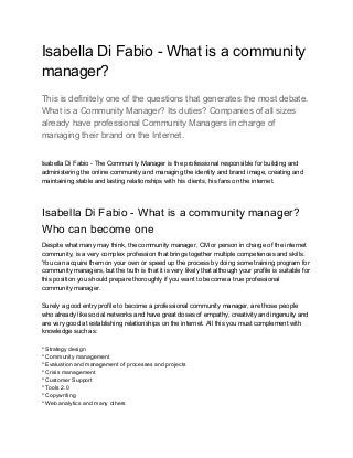 Isabella Di Fabio - What is a community
manager?
This is definitely one of the questions that generates the most debate.
What is a Community Manager? Its duties? Companies of all sizes
already have professional Community Managers in charge of
managing their brand on the Internet.
Isabella Di Fabio - The Community Manager is the professional responsible for building and
administering the online community and managing the identity and brand image, creating and
maintaining stable and lasting relationships with his clients, his fans on the internet.
Isabella Di Fabio - What is a community manager?
Who can become one
Despite what many may think, the community manager, CM or person in charge of the internet
community, is a very complex profession that brings together multiple competences and skills.
You can acquire them on your own or speed up the process by doing some training program for
community managers, but the truth is that it is very likely that although your profile is suitable for
this position you should prepare thoroughly if you want to become a true professional
community manager.
Surely a good entry profile to become a professional community manager, are those people
who already like social networks and have great doses of empathy, creativity and ingenuity and
are very good at establishing relationships on the internet. All this you must complement with
knowledge such as:
* Strategy design
* Community management
* Evaluation and management of processes and projects
* Crisis management
* Customer Support
* Tools 2.0
* Copywriting
* Web analytics and many others
 