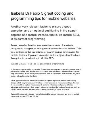 Isabella Di Fabio 5 great coding and
programming tips for mobile websites
Another very relevant factor to ensure a good
operation and an optimal positioning in the search
engines of a mobile website, that is, its mobile SEO,
is its correct programming.
Below, we offer five tips to ensure the success of a website
designed to navigate on next-generation mobiles and tablets. This
post addresses the importance of search engine optimization for
mobile devices. If you are interested in the subject, download our
free guide to Introduction to Mobile SEO:
Isabella Di Fabio - Five tips for good mobile programming
1) Renew and update web programming Some of the most veteran programming resources and
systems on the Net, such as videos and multimedia effects in flash or frames to insert one web
page into another, do not usually work on mobile phones and tablets. And if they do, they fail to
achieve adequate quality standards.
These types of defects or errors make perfect navigation impossible and are penalized by
Google, which is synonymous with the loss of many positions in the search rankings. To avoid
it, it is advisable to replace these base web systems, in the case that you want to take
advantage and do not start from scratch, with current and valid encodings for mobiles such as:
HTML5 (which supports animations and videos), the silverlight player or i-frame.
If you opt for responsive design, the methods used to manage the design and style of content
on a mobile site are CSS and WCSS.
 