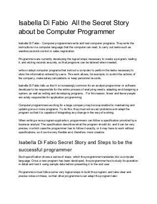 Isabella Di Fabio All the Secret Story
about be Computer Programmer
Isabella Di Fabio - Computer programmers write and test computer programs. They write the
instructions in a computer language that the computer can read, to carry out tasks such as
warehouse stock control or sales registration.
Programmers are currently developing the logical steps necessary to create a program, testing
it, and storing records securely, so that programs can be tailored when needed.
write or adapt computer programs that instruct a computer to perform the tasks necessary to
store the information entered by users. This work allows, for example, to control the actions of
the company, make salary calculations or keep personnel records.
Isabella Di Fabio tells us that It is increasingly common for an analyst programmer or software
developer to be responsible for the entire process of analyzing needs, adapting and designing a
system, as well as writing and developing programs. . For this reason, fewer and fewer people
are solely responsible for application programming.
Computer programmers working for a large company may be responsible for maintaining and
updating one or more programs. To do this, they must solve user problems and adapt the
program so that it is capable of integrating any change in the way of working.
When writing a new program application, programmers can follow a specification provided by a
business analyst. The specification describes what the program should do, and it can be very
precise, in which case the programmer has to follow it exactly, or it may have to work without
specifications, so it can be very flexible and, therefore, more creative.
Isabella Di Fabio Secret Story and Steps to be the
successful programmer
Each specification shows a series of steps, which the programmer translates into a computer
language. Once a new program has been developed, the programmer has to study its operation
in detail and test it using sample data before presenting it to the end user.
Programmers must follow some very logical steps to build the program, and take clear and
precise notes on these, so that other programmers can adapt the program later.
 