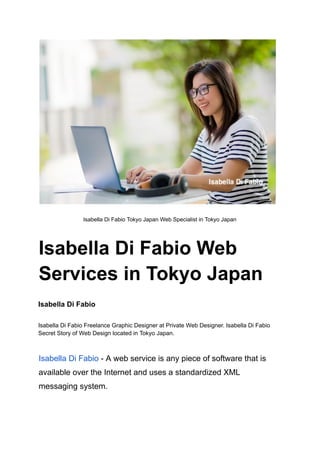 Isabella Di Fabio Tokyo Japan Web Specialist in Tokyo Japan
Isabella Di Fabio Web
Services in Tokyo Japan
Isabella Di Fabio
Isabella Di Fabio Freelance Graphic Designer at Private Web Designer. Isabella Di Fabio
Secret Story of Web Design located in Tokyo Japan.
Isabella Di Fabio - A web service is any piece of software that is
available over the Internet and uses a standardized XML
messaging system.
 