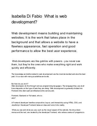 Isabella Di Fabio What is web
development?
Web development means building and maintaining
websites; It is the work that takes place in the
background and that allows a website to have a
flawless appearance, fast operation and good
performance to allow the best user experience.
Web developers are like goblins with powers - you never see
them, but they're the ones who make everything right and work
quickly and efficiently.
The knowledge and skills related to web development are the most demanded and also the best
paid. It is a race with many possibilities and exits.
But how do you do it?
Web developers do this through various programming languages. The language they use at all
times depends on the type of task they are doing. Web development is generally divided into
Frontend (the client part) and Backend (the server part).
Frontend, Backend or Full-stack, who is
who?
A Frontend developer handles composition, layout, and interactivity using HTML, CSS, and
JavaScript. Developer Frontend takes an idea and turns it into reality.
What you see and what you use, such as the visual aspect of the website, the drop-down
menus and the text, are created by the developer Frontend, who writes a series of programs to
 