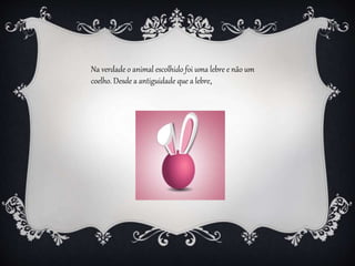 Na verdade o animal escolhido foi uma lebre e não um
coelho. Desde a antiguidade que a lebre,
 