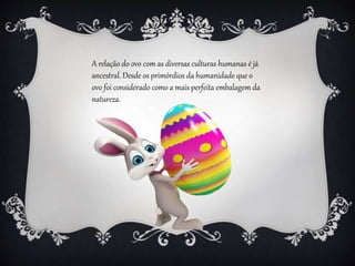 A relação do ovo com as diversas culturas humanas é já
ancestral. Desde os primórdios da humanidade que o
ovo foi considerado como a mais perfeita embalagem da
natureza.
 
