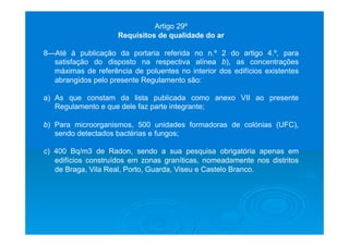Artigo 29º
Requisitos de qualidade do ar
8—Até à publicação da portaria referida no n.º 2 do artigo 4.º, para
satisfação do disposto na respectiva alínea b), as concentrações
máximas de referência de poluentes no interior dos edifícios existentes
abrangidos pelo presente Regulamento são:
a)  As que constam da lista publicada como anexo VII ao presente
Regulamento e que dele faz parte integrante;
b) Para microorganismos, 500 unidades formadoras de colónias (UFC),
sendo detectados bactérias e fungos;
c) 400 Bq/m3 de Radon, sendo a sua pesquisa obrigatória apenas em
edifícios construídos em zonas graníticas, nomeadamente nos distritos
de Braga, Vila Real, Porto, Guarda, Viseu e Castelo Branco.
 