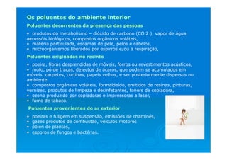Os poluentes do ambiente interior
Poluentes decorrentes da presença das pessoas
• produtos do metabolismo – dióxido de carbono (CO 2 ), vapor de água,
aerossóis biológicos, compostos orgânicos voláteis,
• matéria particulada, escamas de pele, pelos e cabelos,
• microorganismos liberados por espirros e/ou a respiração,
Poluentes originados no recinto
• poeira, fibras desprendidas de móveis, forros ou revestimentos acústicos,
• mofo, pó de traças, dejectos de ácaros, que podem se acumulados em
móveis, carpetes, cortinas, papeis velhos, e ser posteriormente dispersos no
ambiente.
• compostos orgânicos voláteis, formaldeído, emitidos de resinas, pinturas,
vernizes, produtos de limpeza e desinfetantes, toners de copiadora,
• ozono produzido por copiadoras e impressoras a laser,
• fumo de tabaco.
Poluentes provenientes do ar exterior
• poeiras e fuligem em suspensão, emissões de chaminés,
• gazes produtos de combustão, veículos motores
• pólen de plantas,
• esporos de fungos e bactérias.
 
