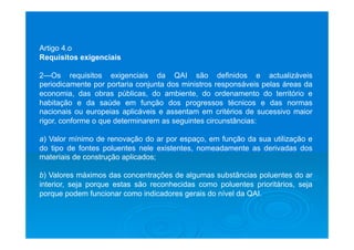 Artigo 4.o
Requisitos exigenciais
2—Os requisitos exigenciais da QAI são definidos e actualizáveis
periodicamente por portaria conjunta dos ministros responsáveis pelas áreas da
economia, das obras públicas, do ambiente, do ordenamento do território e
habitação e da saúde em função dos progressos técnicos e das normas
nacionais ou europeias aplicáveis e assentam em critérios de sucessivo maior
rigor, conforme o que determinarem as seguintes circunstâncias:
a) Valor mínimo de renovação do ar por espaço, em função da sua utilização e
do tipo de fontes poluentes nele existentes, nomeadamente as derivadas dos
materiais de construção aplicados;
b) Valores máximos das concentrações de algumas substâncias poluentes do ar
interior, seja porque estas são reconhecidas como poluentes prioritários, seja
porque podem funcionar como indicadores gerais do nível da QAI.
 