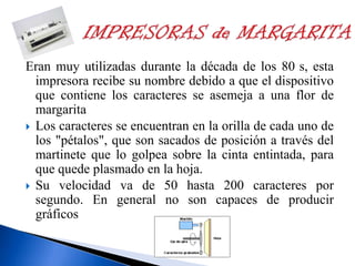 Eran muy utilizadas durante la década de los 80 s, esta
impresora recibe su nombre debido a que el dispositivo
que contiene los caracteres se asemeja a una flor de
margarita
 Los caracteres se encuentran en la orilla de cada uno de
los "pétalos", que son sacados de posición a través del
martinete que lo golpea sobre la cinta entintada, para
que quede plasmado en la hoja.
 Su velocidad va de 50 hasta 200 caracteres por
segundo. En general no son capaces de producir
gráficos

 