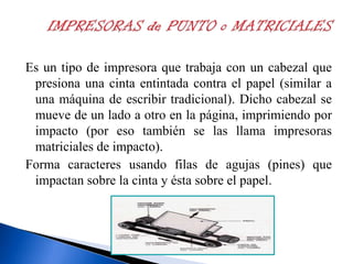 Es un tipo de impresora que trabaja con un cabezal que
presiona una cinta entintada contra el papel (similar a
una máquina de escribir tradicional). Dicho cabezal se
mueve de un lado a otro en la página, imprimiendo por
impacto (por eso también se las llama impresoras
matriciales de impacto).
Forma caracteres usando filas de agujas (pines) que
impactan sobre la cinta y ésta sobre el papel.

 