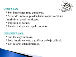 Ventajas:
* Son impresoras muy duraderas.
* Al ser de impacto, pueden hacer copias carbón o
imprimir en papel multicapa.
* Imprimir es barato.
* Pueden trabajar en papel continuo.

Desventajas:
* Son lentas y ruidosas.
* Solo imprimen texto o gráficos de baja calidad.
* Los colores están limitados.

 