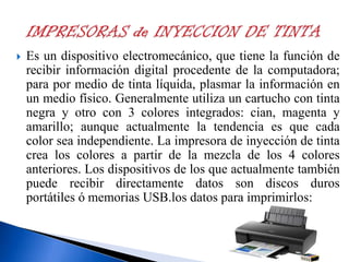 

Es un dispositivo electromecánico, que tiene la función de
recibir información digital procedente de la computadora;
para por medio de tinta líquida, plasmar la información en
un medio físico. Generalmente utiliza un cartucho con tinta
negra y otro con 3 colores integrados: cian, magenta y
amarillo; aunque actualmente la tendencia es que cada
color sea independiente. La impresora de inyección de tinta
crea los colores a partir de la mezcla de los 4 colores
anteriores. Los dispositivos de los que actualmente también
puede recibir directamente datos son discos duros
portátiles ó memorias USB.los datos para imprimirlos:

 