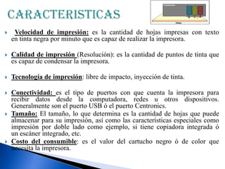 

Velocidad de impresión: es la cantidad de hojas impresas con texto
en tinta negra por minuto que es capaz de realizar la impresora.



Calidad de impresión (Resolución): es la cantidad de puntos de tinta que
es capaz de condensar la impresora.



Tecnología de impresión: libre de impacto, inyección de tinta.



Conectividad: es el tipo de puertos con que cuenta la impresora para
recibir datos desde la computadora, redes u otros dispositivos.
Generalmente son el puerto USB ó el puerto Centronics.
Tamaño: El tamaño, lo que determina es la cantidad de hojas que puede
almacenar para su impresión, así como las características especiales como
impresión por doble lado como ejemplo, si tiene copiadora integrada ó
un escáner integrado, etc.
Costo del consumible: es el valor del cartucho negro ó de color que
necesita la impresora.





 