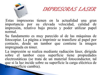 Estas impresoras tienen en la actualidad una gran
importancia por su elevada velocidad, calidad de
impresión, relativo bajo precio y poder utilizar papel
normal.
Su fundamento es muy parecido al de las máquinas de
fotocopiar. La página a imprimir se transfiere al papel por
contacto, desde un tambor que contiene la imagen
impregnada en tóner.
La impresión se realiza mediante radiación láser, dirigida
sobre el tambor cuya superficie tiene propiedades
electrostáticas (se trata de un material fotoconductor, tal
que si la luz incide sobre su superficie la carga eléctrica de
esa superficie cambia).

 