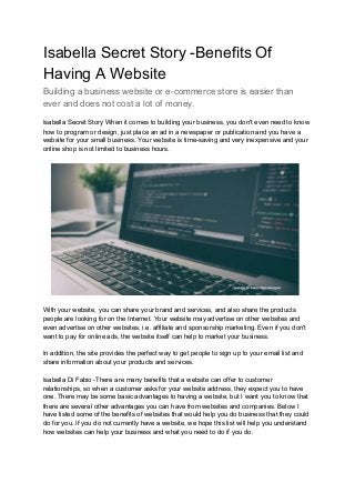Isabella Secret Story -Benefits Of
Having A Website
Building a business website or e-commerce store is easier than
ever and does not cost a lot of money.
Isabella Secret Story When it comes to building your business, you don't even need to know
how to program or design, just place an ad in a newspaper or publication and you have a
website for your small business. Your website is time-saving and very inexpensive and your
online shop is not limited to business hours.
With your website, you can share your brand and services, and also share the products
people are looking for on the Internet. Your website may advertise on other websites and
even advertise on other websites, i.e. affiliate and sponsorship marketing. Even if you don't
want to pay for online ads, the website itself can help to market your business.
In addition, the site provides the perfect way to get people to sign up to your email list and
share information about your products and services.
Isabella Di Fabio -There are many benefits that a website can offer to customer
relationships, so when a customer asks for your website address, they expect you to have
one. There may be some basic advantages to having a website, but I want you to know that
there are several other advantages you can have from websites and companies. Below I
have listed some of the benefits of websites that would help you do business that they could
do for you. If you do not currently have a website, we hope this list will help you understand
how websites can help your business and what you need to do if you do.
 