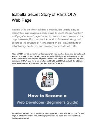 Isabella Secret Story of Parts Of A
Web Page
Isabella Di Fabio When building a website, it is usually easy to
classify text and images as content and to use the terms "content"
and "page" or even "pages" when it comes to the appearance of a
page. However, if you really click on a lot of the terminology that
describes the structure of HTML based on old - say, handwritten -
school assignments, you can encode your website in HTML.
WAI and ARIA provide a mechanism to meaningfully mark such sections, and elements such
as aria - landmark - role and heading are often used to identify pages and sections. In this
example, we define a section of a page with two sections, one for the content and the other
for images. HTML4 uses the same structure as HTML3 and HTML5, but with the addition of
some new elements, such as the < Headings > and < Elements >.
A footer is an element that is common on most pages and is located at the bottom of a web
page. In addition to the fine print and copyright notices, the elements of head and body
copying are repeated.
 