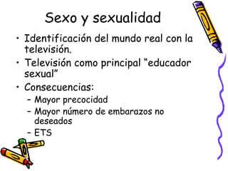 Sexo y sexualidad
• Identificación del mundo real con la
televisión.
• Televisión como principal “educador
sexual”
• Consecuencias:
– Mayor precocidad
– Mayor número de embarazos no
deseados
– ETS
 