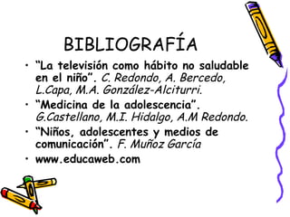 BIBLIOGRAFÍA
• “La televisión como hábito no saludable
en el niño”. C. Redondo, A. Bercedo,
L.Capa, M.A. González-Alciturri.
• “Medicina de la adolescencia”.
G.Castellano, M.I. Hidalgo, A.M Redondo.
• “Niños, adolescentes y medios de
comunicación”. F. Muñoz García
• www.educaweb.com
 