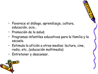 • Favorece el diálogo, aprendizaje, cultura,
educación, ocio…
• Promoción de la salud.
• Programas infantiles educativos para la familia y la
escuela.
• Estimula la afición a otros medios: lectura, cine,
radio, etc…(educación multimedia)
• Entretener y descansar.
 