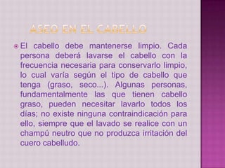  El cabello debe mantenerse limpio. Cada
persona deberá lavarse el cabello con la
frecuencia necesaria para conservarlo limpio,
lo cual varía según el tipo de cabello que
tenga (graso, seco...). Algunas personas,
fundamentalmente las que tienen cabello
graso, pueden necesitar lavarlo todos los
días; no existe ninguna contraindicación para
ello, siempre que el lavado se realice con un
champú neutro que no produzca irritación del
cuero cabelludo.
 