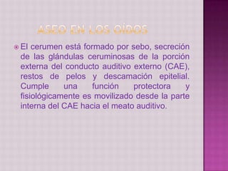  El cerumen está formado por sebo, secreción
de las glándulas ceruminosas de la porción
externa del conducto auditivo externo (CAE),
restos de pelos y descamación epitelial.
Cumple una función protectora y
fisiológicamente es movilizado desde la parte
interna del CAE hacia el meato auditivo.
 