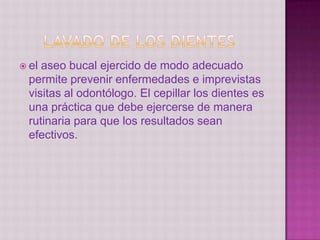  el aseo bucal ejercido de modo adecuado
permite prevenir enfermedades e imprevistas
visitas al odontólogo. El cepillar los dientes es
una práctica que debe ejercerse de manera
rutinaria para que los resultados sean
efectivos.
 