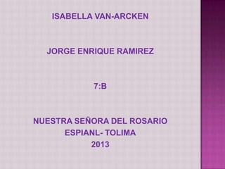 ISABELLA VAN-ARCKEN
JORGE ENRIQUE RAMIREZ
7:B
NUESTRA SEÑORA DEL ROSARIO
ESPIANL- TOLIMA
2013
 