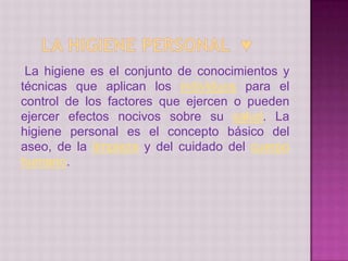 La higiene es el conjunto de conocimientos y
técnicas que aplican los individuos para el
control de los factores que ejercen o pueden
ejercer efectos nocivos sobre su salud. La
higiene personal es el concepto básico del
aseo, de la limpieza y del cuidado del cuerpo
humano.
 
