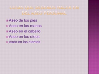  Aseo de los pies
 Aseo en las manos
 Aseo en el cabello
 Aseo en los oídos
 Aseo en los dientes
 
