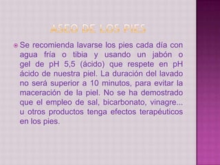  Se recomienda lavarse los pies cada día con
agua fría o tibia y usando un jabón o
gel de pH 5,5 (ácido) que respete en pH
ácido de nuestra piel. La duración del lavado
no será superior a 10 minutos, para evitar la
maceración de la piel. No se ha demostrado
que el empleo de sal, bicarbonato, vinagre...
u otros productos tenga efectos terapéuticos
en los pies.
 