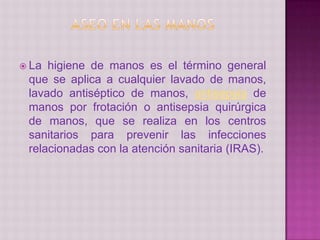  La higiene de manos es el término general
que se aplica a cualquier lavado de manos,
lavado antiséptico de manos, antisepsia de
manos por frotación o antisepsia quirúrgica
de manos, que se realiza en los centros
sanitarios para prevenir las infecciones
relacionadas con la atención sanitaria (IRAS).
 