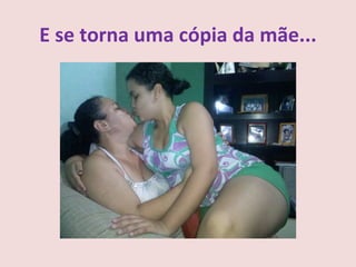 E se torna uma cópia da mãe...
 