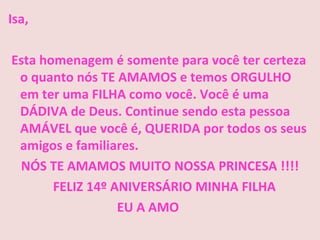 Isa,

Esta homenagem é somente para você ter certeza
 o quanto nós TE AMAMOS e temos ORGULHO
 em ter uma FILHA como você. Você é uma
 DÁDIVA de Deus. Continue sendo esta pessoa
 AMÁVEL que você é, QUERIDA por todos os seus
 amigos e familiares.
 NÓS TE AMAMOS MUITO NOSSA PRINCESA !!!!
       FELIZ 14º ANIVERSÁRIO MINHA FILHA
                  EU A AMO
 