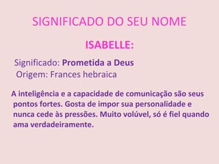 SIGNIFICADO DO SEU NOME
                    ISABELLE:
Significado: Prometida a Deus
Origem: Frances hebraica
A inteligência e a capacidade de comunicação são seus
pontos fortes. Gosta de impor sua personalidade e
nunca cede às pressões. Muito volúvel, só é fiel quando
ama verdadeiramente.
 