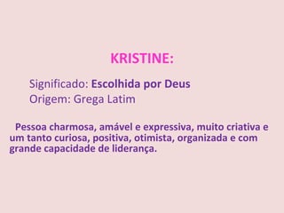 KRISTINE:
    Significado: Escolhida por Deus
    Origem: Grega Latim

 Pessoa charmosa, amável e expressiva, muito criativa e
um tanto curiosa, positiva, otimista, organizada e com
grande capacidade de liderança.
 