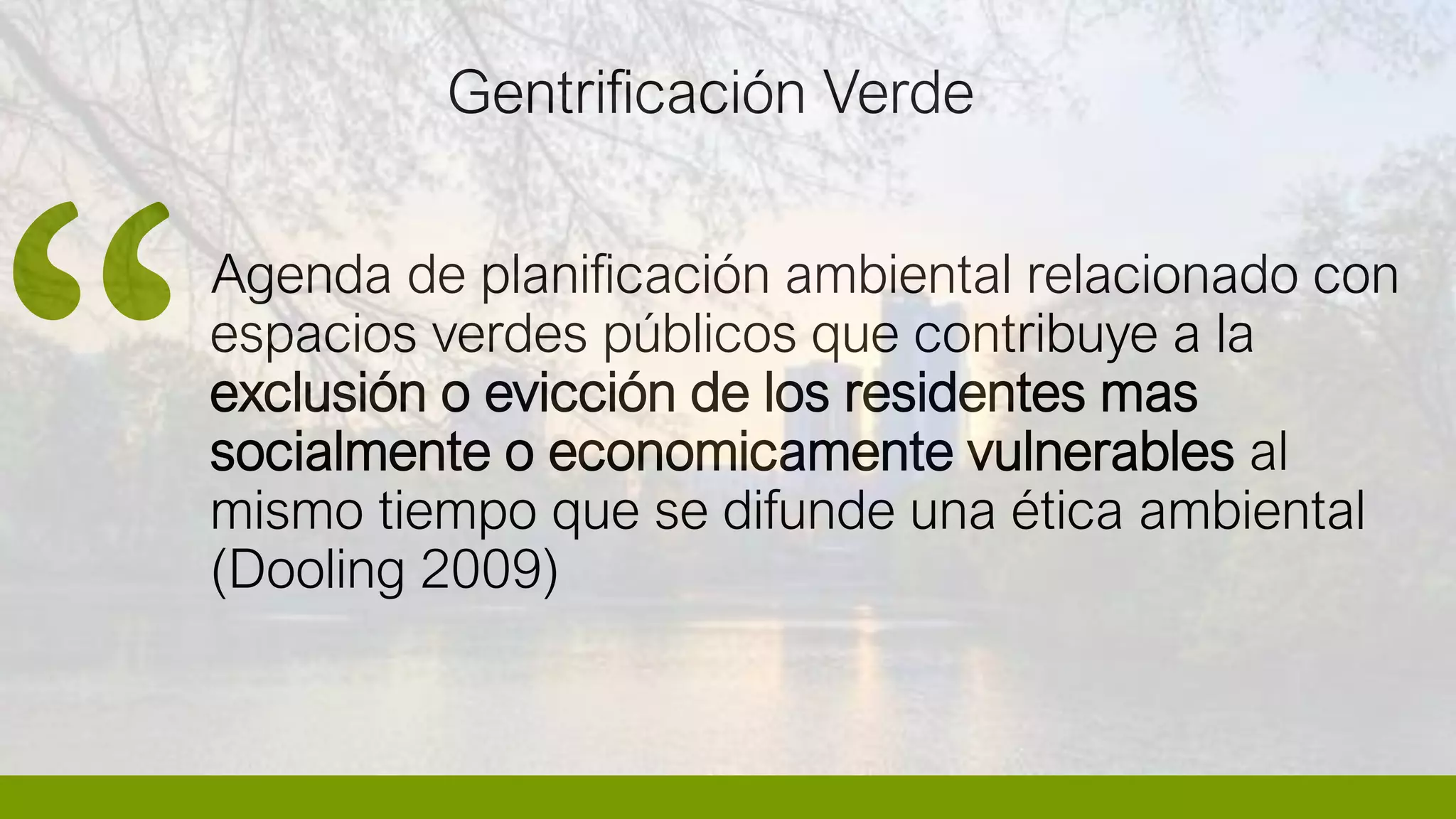 Agenda de planificación ambiental relacionado con
espacios verdes públicos que contribuye a la
exclusión o evicción de los residentes mas
socialmente o economicamente vulnerables al
mismo tiempo que se difunde una ética ambiental
(Dooling 2009)
Gentrificación Verde
 