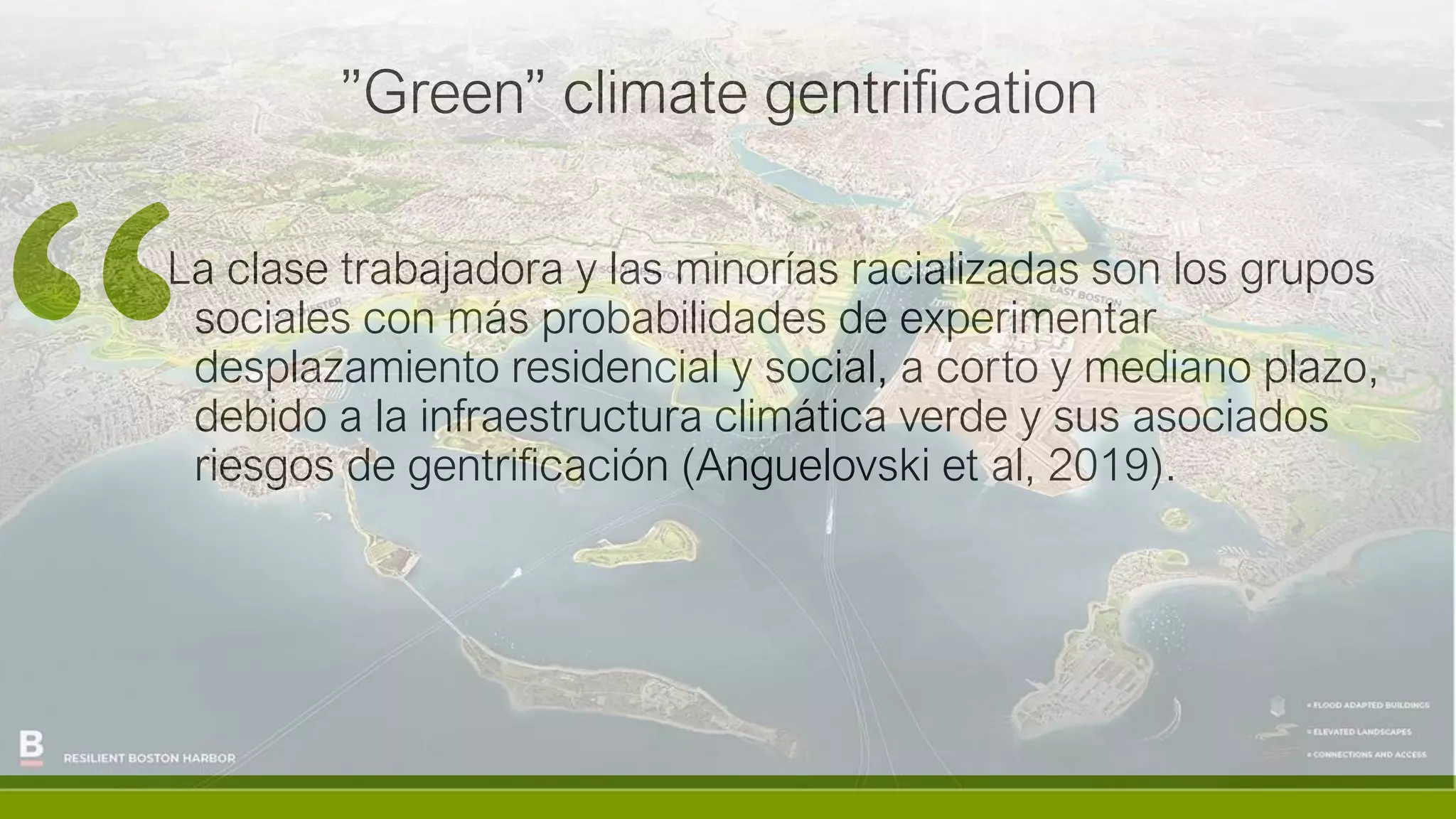 ”Green” climate gentrification
La clase trabajadora y las minorías racializadas son los grupos
sociales con más probabilidades de experimentar
desplazamiento residencial y social, a corto y mediano plazo,
debido a la infraestructura climática verde y sus asociados
riesgos de gentrificación (Anguelovski et al, 2019).
 