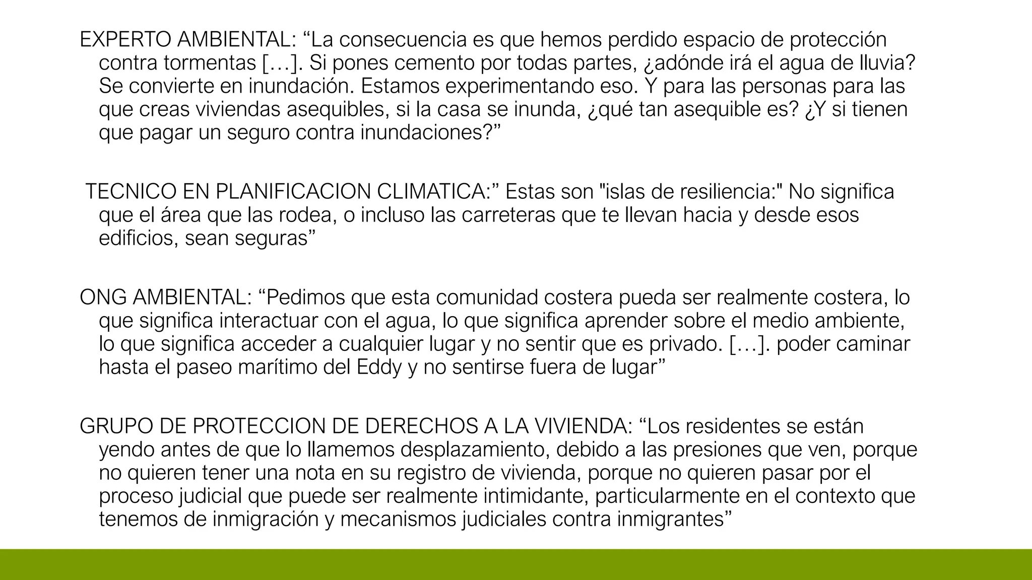 EXPERTO AMBIENTAL: “La consecuencia es que hemos perdido espacio de protección
contra tormentas […]. Si pones cemento por todas partes, ¿adónde irá el agua de lluvia?
Se convierte en inundación. Estamos experimentando eso. Y para las personas para las
que creas viviendas asequibles, si la casa se inunda, ¿qué tan asequible es? ¿Y si tienen
que pagar un seguro contra inundaciones?”
TECNICO EN PLANIFICACION CLIMATICA:” Estas son "islas de resiliencia:" No significa
que el área que las rodea, o incluso las carreteras que te llevan hacia y desde esos
edificios, sean seguras”
ONG AMBIENTAL: “Pedimos que esta comunidad costera pueda ser realmente costera, lo
que significa interactuar con el agua, lo que significa aprender sobre el medio ambiente,
lo que significa acceder a cualquier lugar y no sentir que es privado. […]. poder caminar
hasta el paseo marítimo del Eddy y no sentirse fuera de lugar”
GRUPO DE PROTECCION DE DERECHOS A LA VIVIENDA: “Los residentes se están
yendo antes de que lo llamemos desplazamiento, debido a las presiones que ven, porque
no quieren tener una nota en su registro de vivienda, porque no quieren pasar por el
proceso judicial que puede ser realmente intimidante, particularmente en el contexto que
tenemos de inmigración y mecanismos judiciales contra inmigrantes”
 