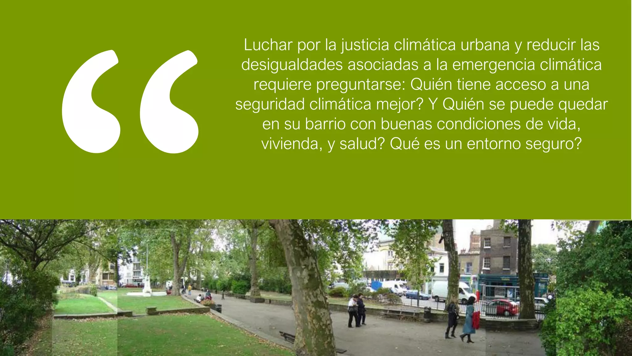 Luchar por la justicia climática urbana y reducir las
desigualdades asociadas a la emergencia climática
requiere preguntarse: Quién tiene acceso a una
seguridad climática mejor? Y Quién se puede quedar
en su barrio con buenas condiciones de vida,
vivienda, y salud? Qué es un entorno seguro?
 