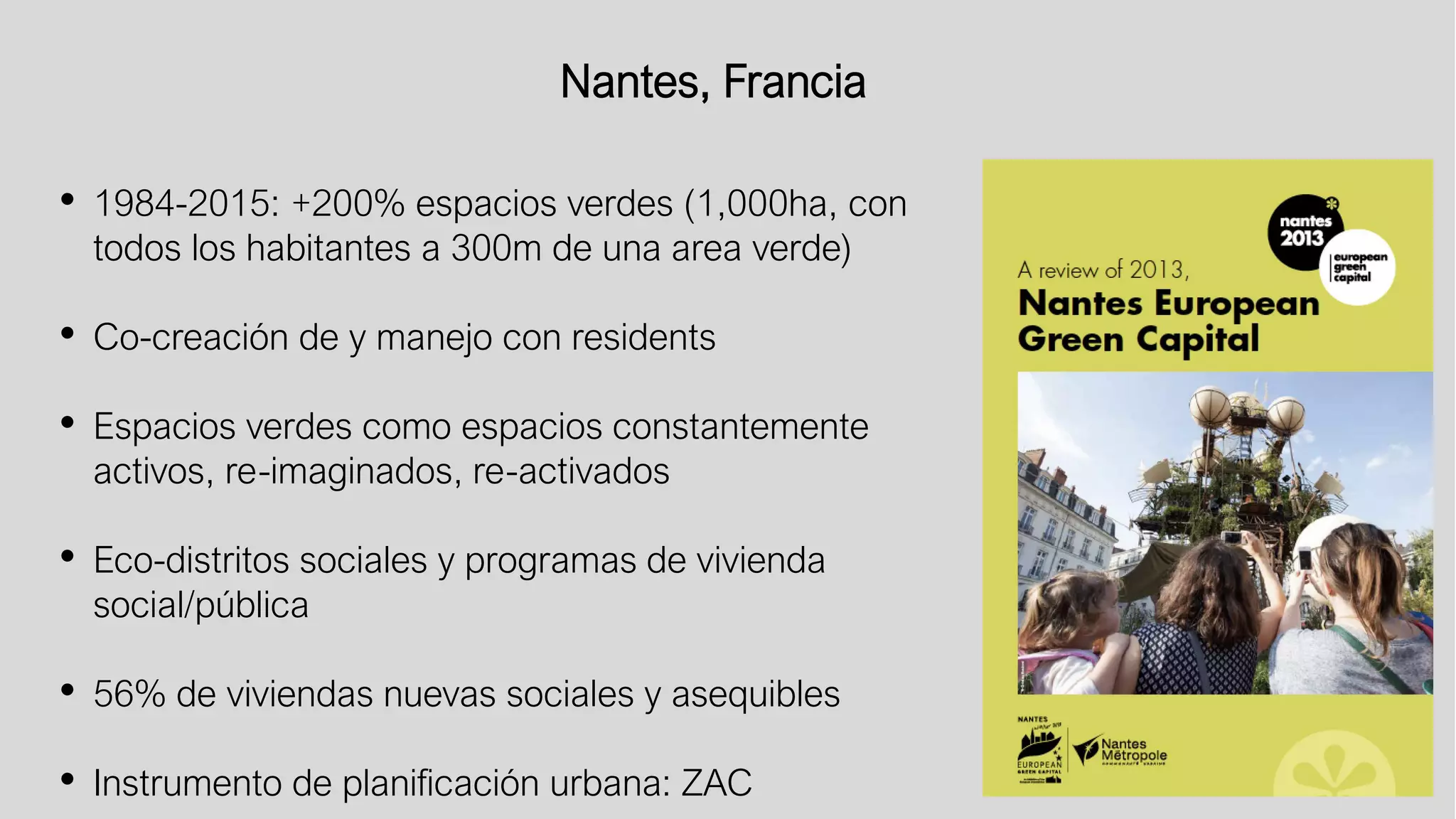 Nantes, Francia
• 1984-2015: +200% espacios verdes (1,000ha, con
todos los habitantes a 300m de una area verde)
• Co-creación de y manejo con residents
• Espacios verdes como espacios constantemente
activos, re-imaginados, re-activados
• Eco-distritos sociales y programas de vivienda
social/pública
• 56% de viviendas nuevas sociales y asequibles
• Instrumento de planificación urbana: ZAC
 