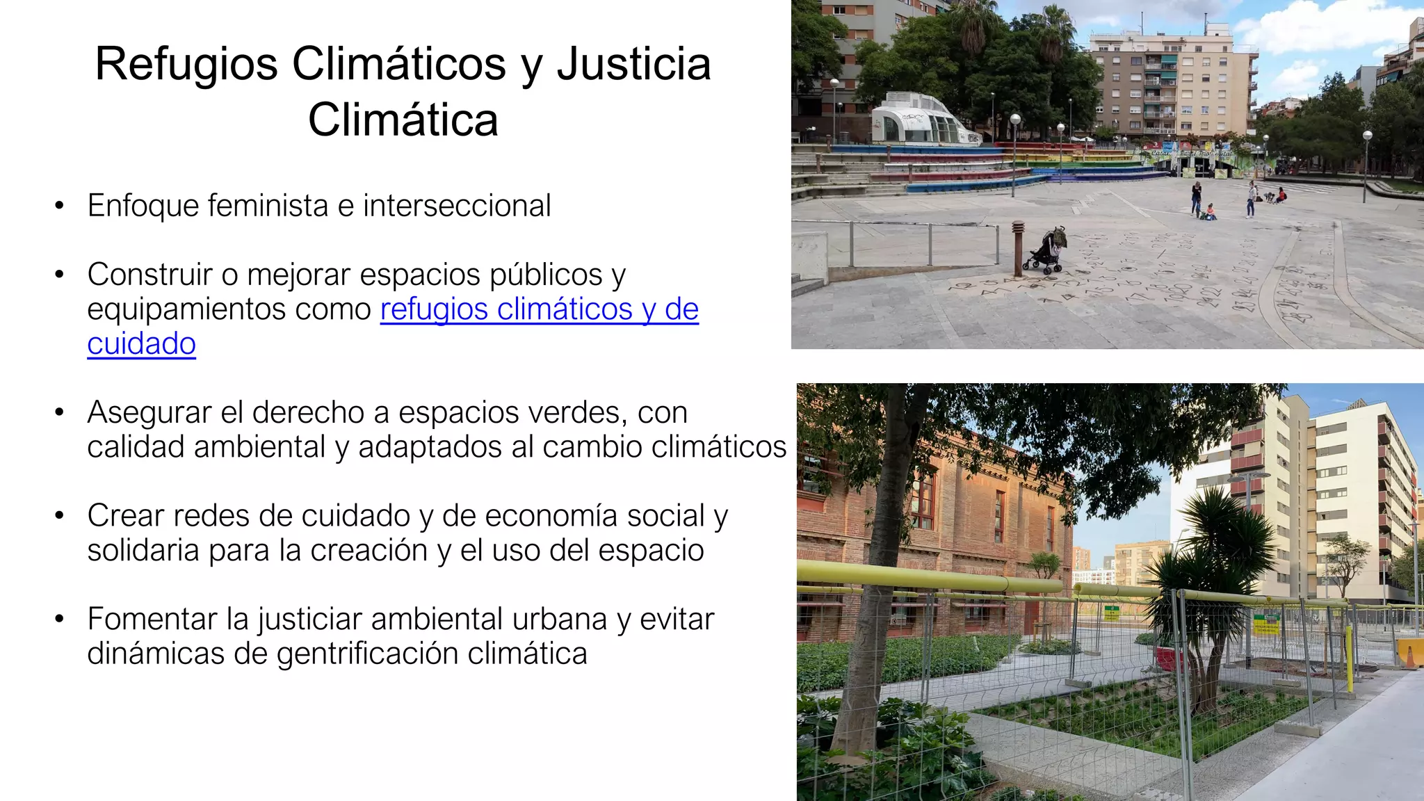 Refugios Climáticos y Justicia
Climática
• Enfoque feminista e interseccional
• Construir o mejorar espacios públicos y
equipamientos como refugios climáticos y de
cuidado
• Asegurar el derecho a espacios verdes, con
calidad ambiental y adaptados al cambio climáticos
• Crear redes de cuidado y de economía social y
solidaria para la creación y el uso del espacio
• Fomentar la justiciar ambiental urbana y evitar
dinámicas de gentrificación climática
 