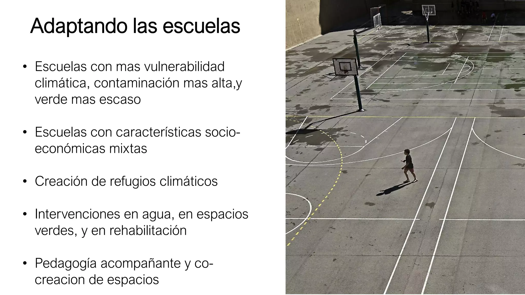 Adaptando las escuelas
• Escuelas con mas vulnerabilidad
climática, contaminación mas alta,y
verde mas escaso
• Escuelas con características socio-
económicas mixtas
• Creación de refugios climáticos
• Intervenciones en agua, en espacios
verdes, y en rehabilitación
• Pedagogía acompañante y co-
creacion de espacios
 