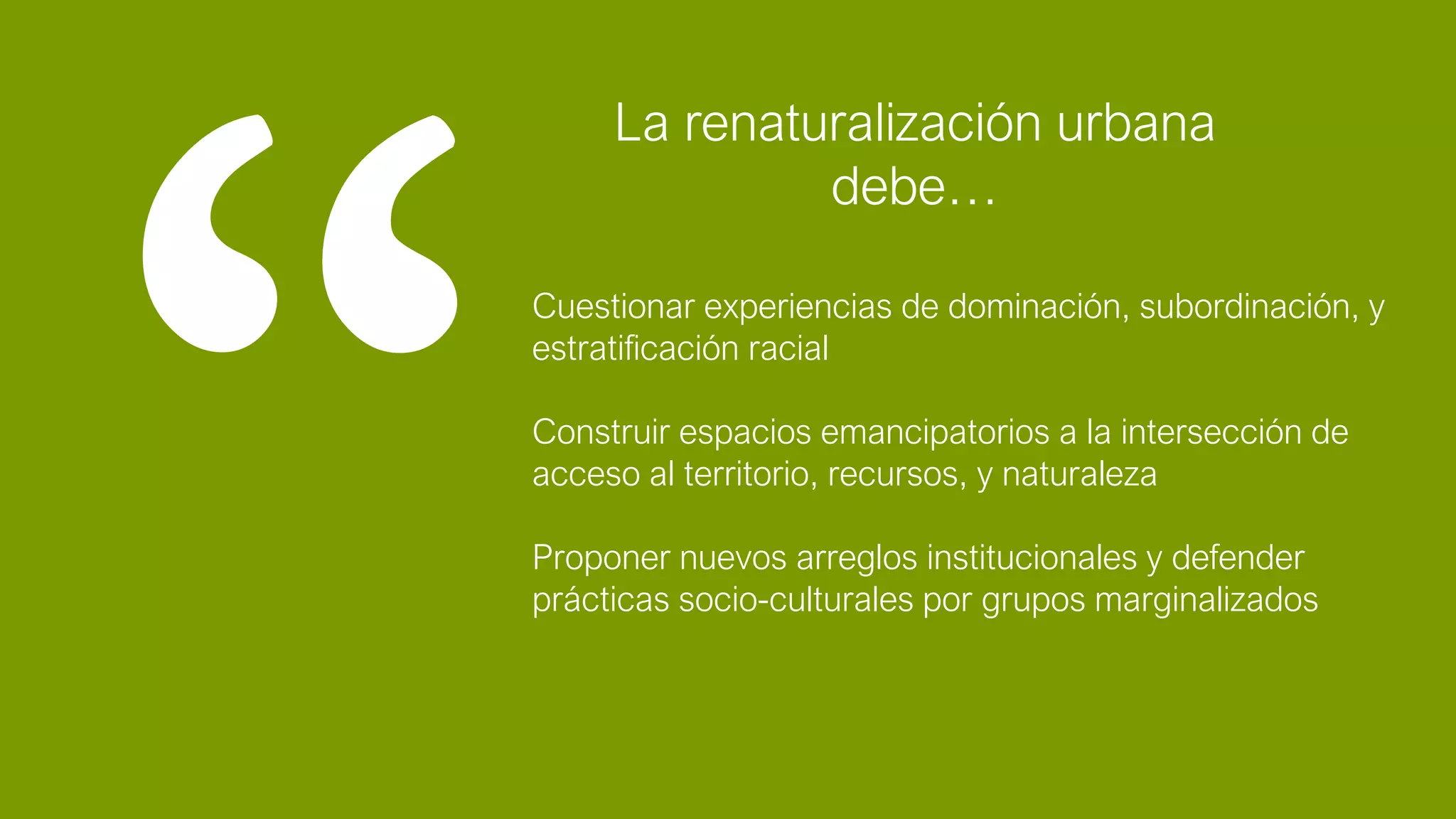 Cuestionar experiencias de dominación, subordinación, y
estratificación racial
Construir espacios emancipatorios a la intersección de
acceso al territorio, recursos, y naturaleza
Proponer nuevos arreglos institucionales y defender
prácticas socio-culturales por grupos marginalizados
La renaturalización urbana
debe…
 