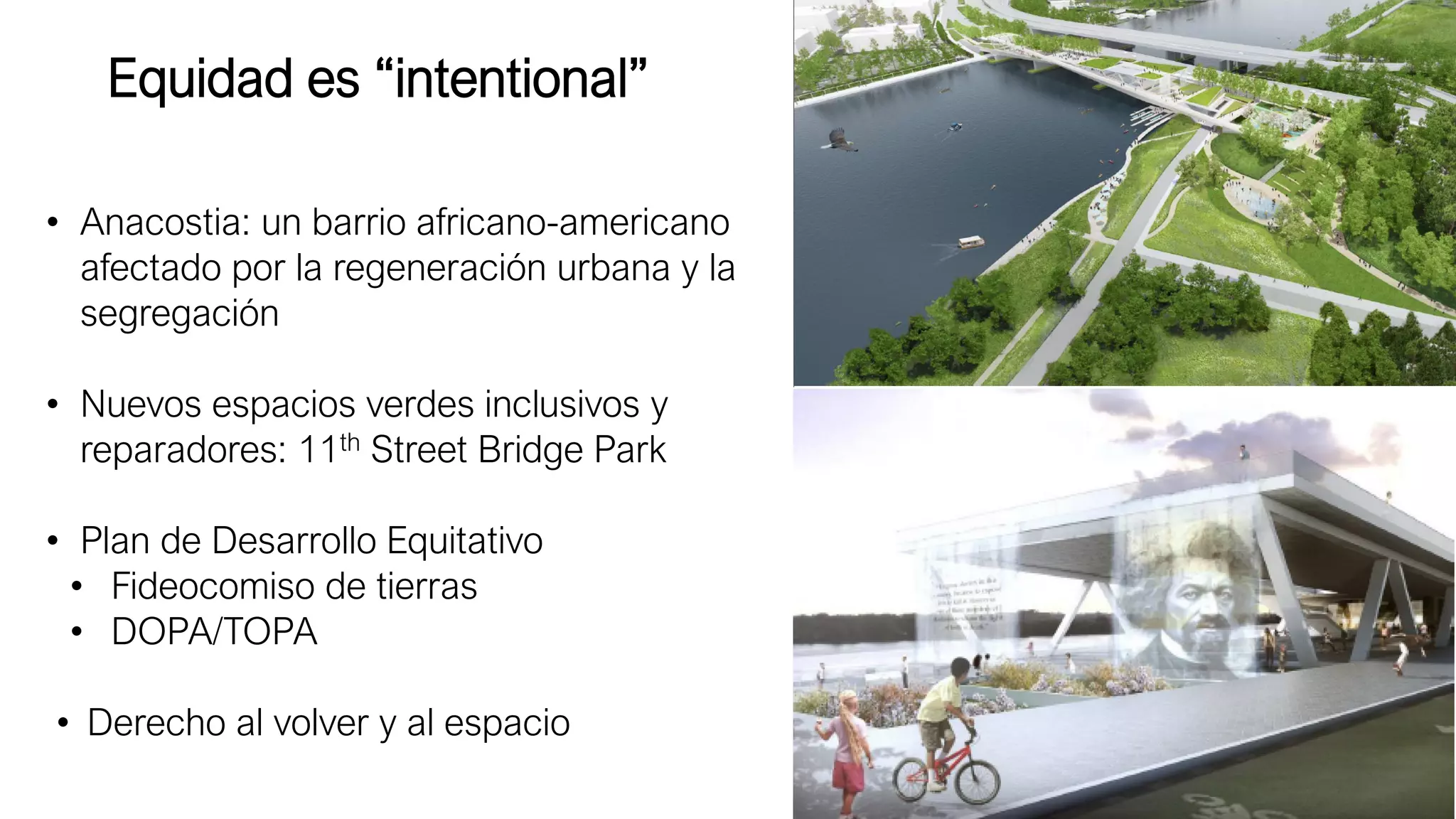 • Anacostia: un barrio africano-americano
afectado por la regeneración urbana y la
segregación
• Nuevos espacios verdes inclusivos y
reparadores: 11th Street Bridge Park
• Plan de Desarrollo Equitativo
• Fideocomiso de tierras
• DOPA/TOPA
• Derecho al volver y al espacio
Equidad es “intentional”
 